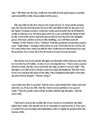 side." His labor for the day could not end until he had spokenpeace, pardon
and eternallife to this chosenobjectof his grace.
Oh, may this be the day of grace for some of you! As I preach the gospel,
may the Son of God call some of you to life and faith in him by the powerof
his Spirit. Perhaps you have come here today possessedby the devil himself,
as this Gadarene was. If God is pleasedto do so, he can bind the fiend of hell
by the word of his powerand take possessionofyour heart by his almighty
grace. If he does, before you leave this building, you will find yourself
"sitting" at the Master's feet, "clothed" with the garments of salvation, and in
your "right mind," trusting Christ alone as your Lord and Savior. Savior, do
for some sinner here what you did for that Gadarene two thousand years ago.
Be gracious. Save some. Do it for the honor of your own greatname.
But before our Lord and his disciples reachedthis wild Gadarene, they had
to cross the Sea of Galilee. As they were crossing the sea, "There arose a great
storm of wind, and the waves beatinto the ship, so that it was now full." The
disciples were full of fear. Death seemedcertainand imminent. But the Lord
Jesus was asleepin the back of the ship. These frightened disciples woke him
up and cried in despair, "Master, Page2
carestthou not that we perish? And he arose, and rebuked the wind, and said
unto the sea, Peace, be still. And the wind ceased, andthere was a great
calm." Then he gently reproved his fearful, unbelieving disciples. And the
story ends.
This brief event in the earthly life of our Savioris recordedby the Holy
Spirit three times. He intends for us to remember it and learn by it. The story
is written for our learning and admonition, that we might be prepared for the
storms of life.
 