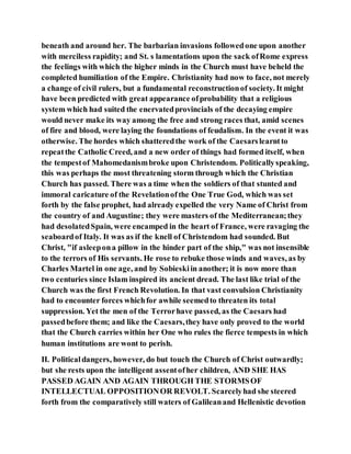 beneath and around her. The barbarian invasions followedone upon another
with merciless rapidity; and St. s lamentations upon the sack ofRome express
the feelings with which the higher minds in the Church must have beheld the
completed humiliation of the Empire. Christianity had now to face, not merely
a change of civil rulers, but a fundamental reconstructionof society. It might
have been predicted with great appearance ofprobability that a religious
system which had suited the enervatedprovincials of the decaying empire
would never make its way among the free and strong races that, amid scenes
of fire and blood, were laying the foundations of feudalism. In the event it was
otherwise. The hordes which shatteredthe work of the Caesarslearntto
repeatthe Catholic Creed, and a new order of things had formed itself, when
the tempestof Mahomedanismbroke upon Christendom. Politicallyspeaking,
this was perhaps the most threatening storm through which the Christian
Church has passed. There was a time when the soldiers of that stunted and
immoral caricature of the Revelationofthe One True God, which was set
forth by the false prophet, had already expelled the very Name of Christ from
the country of and Augustine; they were masters of the Mediterranean;they
had desolatedSpain, were encamped in the heart of France, were ravaging the
seaboardof Italy. It was as if the knell of Christendom had sounded. But
Christ, "if asleepona pillow in the hinder part of the ship," was not insensible
to the terrors of His servants. He rose to rebuke those winds and waves, as by
Charles Martel in one age, and by Sobieskiin another; it is now more than
two centuries since Islam inspired its ancient dread. The last like trial of the
Church was the first French Revolution. In that vast convulsion Christianity
had to encounter forces whichfor awhile seemedto threaten its total
suppression. Yet the men of the Terrorhave passed, as the Caesars had
passedbefore them; and like the Caesars,they have only proved to the world
that the Church carries within her One who rules the fierce tempests in which
human institutions are wont to perish.
II. Politicaldangers, however, do but touch the Church of Christ outwardly;
but she rests upon the intelligent assentofher children, AND SHE HAS
PASSED AGAIN AND AGAIN THROUGH THE STORMSOF
INTELLECTUAL OPPOSITIONOR REVOLT. Scarcelyhad she steered
forth from the comparatively still waters of Galileanand Hellenistic devotion
 