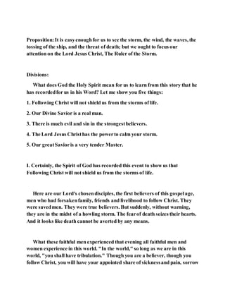 Proposition:It is easyenoughfor us to see the storm, the wind, the waves, the
tossing of the ship, and the threat of death; but we ought to focus our
attention on the Lord Jesus Christ, The Ruler of the Storm.
Divisions:
What does God the Holy Spirit mean for us to learn from this story that he
has recordedfor us in his Word? Let me show you five things:
1. Following Christ will not shield us from the storms of life.
2. Our Divine Savior is a real man.
3. There is much evil and sin in the strongestbelievers.
4. The Lord Jesus Christhas the powerto calm your storm.
5. Our greatSavioris a very tender Master.
I. Certainly, the Spirit of God has recorded this event to show us that
Following Christ will not shield us from the storms of life.
Here are our Lord's chosendisciples, the first believers of this gospelage,
men who had forsakenfamily, friends and livelihood to follow Christ. They
were savedmen. They were true believers. But suddenly, without warning,
they are in the midst of a howling storm. The fearof death seizes their hearts.
And it looks like death cannot be averted by any means.
What these faithful men experienced that evening all faithful men and
women experience in this world. "In the world," so long as we are in this
world, "you shall have tribulation." Though you are a believer, though you
follow Christ, you will have your appointed share of sicknessand pain, sorrow
 