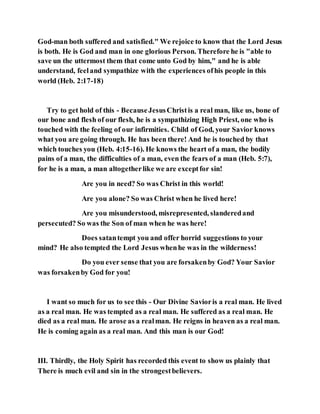 God-man both suffered and satisfied." We rejoice to know that the Lord Jesus
is both. He is God and man in one glorious Person. Therefore he is "able to
save un the uttermost them that come unto God by him," and he is able
understand, feeland sympathize with the experiences ofhis people in this
world (Heb. 2:17-18)
Try to get hold of this - BecauseJesusChristis a real man, like us, bone of
our bone and flesh of our flesh, he is a sympathizing High Priest, one who is
touched with the feeling of our infirmities. Child of God, your Savior knows
what you are going through. He has been there! And he is touched by that
which touches you (Heb. 4:15-16). He knows the heart of a man, the bodily
pains of a man, the difficulties of a man, even the fears of a man (Heb. 5:7),
for he is a man, a man altogetherlike we are exceptfor sin!
Are you in need? So was Christ in this world!
Are you alone? So was Christ when he lived here!
Are you misunderstood, misrepresented, slanderedand
persecuted? So was the Son of man when he was here!
Does satantempt you and offer horrid suggestions to your
mind? He also tempted the Lord Jesus whenhe was in the wilderness!
Do you ever sense that you are forsakenby God? Your Savior
was forsakenby God for you!
I want so much for us to see this - Our Divine Savioris a real man. He lived
as a real man. He was tempted as a real man. He suffered as a real man. He
died as a real man. He arose as a realman. He reigns in heaven as a real man.
He is coming again as a real man. And this man is our God!
III. Thirdly, the Holy Spirit has recorded this event to show us plainly that
There is much evil and sin in the strongestbelievers.
 