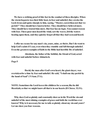 We have a striking proof of this fact in the conduct of these disciples. When
the storm beganto toss their little boat, in fear and unbelief, they awoke the
Lord Jesus and spoke sharply to him, saying, "Master, carestthou not that we
perish?" They should have known better. They should have believed more.
They should have trusted him more. But fear has no logic. You cannot reason
with fear. These poor men heard the wind, saw the waves, feltthe waters
beating upon them, and they quickly forgot all that they had seenand heard.
I offer no excuse for any man's sin, yours, mine, or theirs. But I do want to
help God's saints if I can, even when they stumble and fall through unbelief.
Even the greatestexamples offaith in the Bible had horrible fits of unbelief.
Abraham, the father of the faithful, the friend of God, acted
with fear and unbelief before Abimelech.
Page 5
David, the man after God's own heart, the giant slayer, was
overtakenfor a time by fear and unbelief. He said, "I shall one day perish by
the hand of Saul" (*I Sam. 27:1).
NOTE:Sometimes the Lord leaves his children for a season, like he did
Hezekiah, so that we might know all that is in our hearts (II Chron. 32:31).
Why does God so plainly and constantly show us in his Word the sin and
unbelief of the most shining examples of grace and faith the world has ever
known? Why is it necessaryfor me to talk so plainly about my sin and yours?
Let me show you four reasons.
 