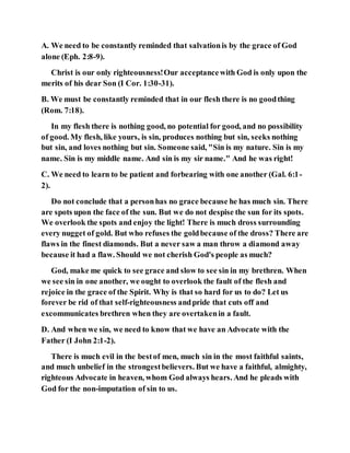 A. We need to be constantly reminded that salvationis by the grace of God
alone (Eph. 2:8-9).
Christ is our only righteousness!Our acceptancewith God is only upon the
merits of his dear Son (I Cor. 1:30-31).
B. We must be constantly reminded that in our flesh there is no goodthing
(Rom. 7:18).
In my flesh there is nothing good, no potential for good, and no possibility
of good. My flesh, like yours, is sin, produces nothing but sin, seeks nothing
but sin, and loves nothing but sin. Someone said, "Sin is my nature. Sin is my
name. Sin is my middle name. And sin is my sir name." And he was right!
C. We need to learn to be patient and forbearing with one another (Gal. 6:1-
2).
Do not conclude that a personhas no grace because he has much sin. There
are spots upon the face of the sun. But we do not despise the sun for its spots.
We overlook the spots and enjoy the light! There is much dross surrounding
every nugget of gold. But who refuses the goldbecause of the dross? There are
flaws in the finest diamonds. But a never saw a man throw a diamond away
because it had a flaw. Should we not cherish God's people as much?
God, make me quick to see grace and slow to see sin in my brethren. When
we see sin in one another, we ought to overlook the fault of the flesh and
rejoice in the grace of the Spirit. Why is that so hard for us to do? Let us
forever be rid of that self-righteousness andpride that cuts off and
excommunicates brethren when they are overtakenin a fault.
D. And when we sin, we need to know that we have an Advocate with the
Father (I John 2:1-2).
There is much evil in the bestof men, much sin in the most faithful saints,
and much unbelief in the strongestbelievers. But we have a faithful, almighty,
righteous Advocate in heaven, whom God always hears. And he pleads with
God for the non-imputation of sin to us.
 