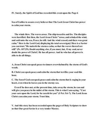 IV. Surely, the Spirit of God has recordedthis event upon the Page 6
Sea of Galilee to assure every believerthat The Lord Jesus Christ has power
to calm your storm.
The winds blew. The waves arose. The ship tossedto and fro. The disciples
were horrified. But then, the Lord Jesus Christ "arose,and rebuked the wind,
and said unto the sea, Peace, be still. And the wind ceased, and there was great
calm." Here is the Lord God, displaying his total sovereignty!Here is a Savior
you cantrust."He maketh the storm a calm, so that the waves thereof are
still" (Ps. 107:29). Doubt anything else, if you must, but, O my soul, never
doubt the powerof Christ!. He has all power. And he who has all poweris
able to do all things.
A. Jesus Christ canspeak peace to sinners overwhelmedby the storm of God's
wrath.
B. Christ can speak peace andcalm the storm that terrifies your soul this
hour.
C. The Sonof God canspeak peace and calm the storm that is raging in your
heart, even when he leaves you in the stormy sea.
Even if he does not, at the present time, take awaythe storm, he can and
will give you peace in the midst of the storm. This is what I am saying, "Cast
your care upon the Lord, for he careth for you" (I Pet. 5:6-7). The Lord Jesus
Christ cancalm your storm. Trust him.
V. And this story has been recorded upon the pages of Holy Scripture to show
us that Our greatSavior is a very tender Master.
 