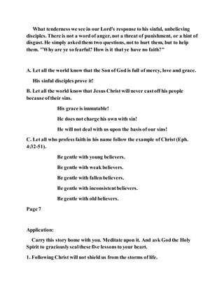 What tenderness we see in our Lord's response to his sinful, unbelieving
disciples. There is not a word of anger, not a threat of punishment, or a hint of
disgust. He simply askedthem two questions, not to hurt them, but to help
them. "Why are ye so fearful? How is it that ye have no faith?"
A. Let all the world know that the Son of God is full of mercy, love and grace.
His sinful disciples prove it!
B. Let all the world know that Jesus Christ will never castoff his people
because oftheir sins.
His grace is immutable!
He does not charge his own with sin!
He will not deal with us upon the basis of our sins!
C. Let all who profess faith in his name follow the example of Christ (Eph.
4:32-51).
Be gentle with young believers.
Be gentle with weak believers.
Be gentle with fallen believers.
Be gentle with inconsistentbelievers.
Be gentle with old believers.
Page 7
Application:
Carry this story home with you. Meditate upon it. And ask Godthe Holy
Spirit to graciouslysealthese five lessons to your heart.
1. Following Christ will not shield us from the storms of life.
 
