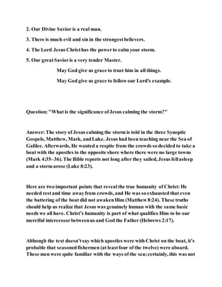 2. Our Divine Savior is a real man.
3. There is much evil and sin in the strongestbelievers.
4. The Lord Jesus Christhas the powerto calm your storm.
5. Our greatSavioris a very tender Master.
May God give us grace to trust him in all things.
May God give us grace to follow our Lord's example.
Question:"What is the significance ofJesus calming the storm?"
Answer: The story of Jesus calming the storm is told in the three Synoptic
Gospels, Matthew, Mark, andLuke. Jesus had been teaching near the Sea of
Galilee. Afterwards, He wanted a respite from the crowds so decided to take a
boat with the apostles to the opposite shore where there were no large towns
(Mark 4:35–36). The Bible reports not long after they sailed, Jesus fellasleep
and a storm arose (Luke 8:23).
Here are two important points that reveal the true humanity of Christ: He
needed restand time awayfrom crowds, and He was so exhausted that even
the battering of the boat did not awakenHim (Matthew 8:24). These truths
should help us realize that Jesus was genuinely human with the same basic
needs we all have. Christ’s humanity is part of what qualifies Him to be our
merciful intercessorbetweenus and God the Father (Hebrews 2:17).
Although the text doesn’tsay which apostles were with Christ on the boat, it’s
probable that seasoned fishermen (at leastfour of the twelve) were aboard.
These men were quite familiar with the ways of the sea;certainly, this was not
 