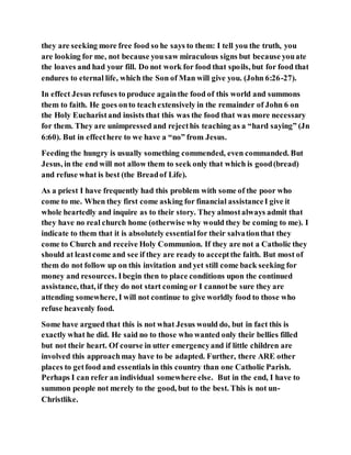 they are seeking more free food so he says to them: I tell you the truth, you
are looking for me, not because yousaw miraculous signs but because youate
the loaves and had your fill. Do not work for food that spoils, but for food that
endures to eternal life, which the Son of Man will give you. (John 6:26-27).
In effect Jesus refuses to produce againthe food of this world and summons
them to faith. He goes onto teachextensively in the remainder of John 6 on
the Holy Eucharistand insists that this was the food that was more necessary
for them. They are unimpressed and rejecthis teaching as a “hard saying” (Jn
6:60). But in effecthere to we have a “no” from Jesus.
Feeding the hungry is usually something commended, even commanded. But
Jesus, in the end will not allow them to seek only that which is good(bread)
and refuse what is best (the Breadof Life).
As a priest I have frequently had this problem with some of the poor who
come to me. When they first come asking for financial assistanceI give it
whole heartedly and inquire as to their story. They almostalways admit that
they have no real church home (otherwise why would they be coming to me). I
indicate to them that it is absolutely essentialfor their salvationthat they
come to Church and receive Holy Communion. If they are not a Catholic they
should at leastcome and see if they are ready to acceptthe faith. But most of
them do not follow up on this invitation and yet still come back seeking for
money and resources. Ibegin then to place conditions upon the continued
assistance, that, if they do not start coming or I cannotbe sure they are
attending somewhere, I will not continue to give worldly food to those who
refuse heavenly food.
Some have argued that this is not what Jesus would do, but in fact this is
exactly what he did. He said no to those who wanted only their bellies filled
but not their heart. Of course in utter emergencyand if little children are
involved this approachmay have to be adapted. Further, there ARE other
places to getfood and essentials in this country than one Catholic Parish.
Perhaps I can refer an individual somewhere else. But in the end, I have to
summon people not merely to the good, but to the best. This is not un-
Christlike.
 