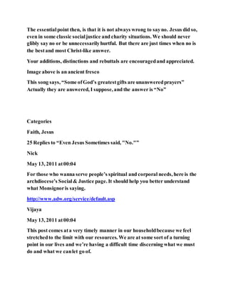 The essentialpoint then, is that it is not always wrong to sayno. Jesus did so,
even in some classic socialjustice and charity situations. We should never
glibly say no or be unnecessarilyhurtful. But there are just times when no is
the bestand most Christ-like answer.
Your additions, distinctions and rebuttals are encouragedand appreciated.
Image above is an ancient fresco
This song says, “Some ofGod’s greatestgifts are unansweredprayers”
Actually they are answered, I suppose, and the answer is “No”
Categories
Faith, Jesus
25 Replies to “Even Jesus Sometimes said, "No."”
Nick
May 13, 2011 at00:04
For those who wanna serve people’s spiritual and corporal needs, here is the
archdiocese’s Social& Justice page. It should help you better understand
what Monsignoris saying.
http://www.adw.org/service/default.asp
Vijaya
May 13, 2011 at00:04
This post comes ata very timely manner in our householdbecause we feel
stretchedto the limit with our resources. We are at some sort of a turning
point in our lives and we’re having a difficult time discerning what we must
do and what we canlet go of.
 