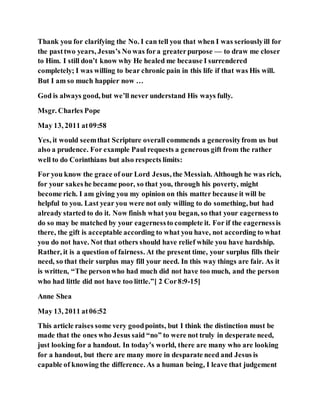 Thank you for clarifying the No. I can tell you that when I was seriouslyill for
the pasttwo years, Jesus’s No was fora greaterpurpose — to draw me closer
to Him. I still don’t know why He healed me because I surrendered
completely; I was willing to bear chronic pain in this life if that was His will.
But I am so much happier now …
God is always good, but we’ll never understand His ways fully.
Msgr. Charles Pope
May 13, 2011 at09:58
Yes, it would seemthat Scripture overall commends a generosityfrom us but
also a prudence. For example Paul requests a generous gift from the rather
well to do Corinthians but also respects limits:
For you know the grace of our Lord Jesus, the Messiah. Although he was rich,
for your sakeshe became poor, so that you, through his poverty, might
become rich. I am giving you my opinion on this matter because it will be
helpful to you. Last year you were not only willing to do something, but had
already started to do it. Now finish what you began, so that your eagernessto
do so may be matched by your eagernessto complete it. For if the eagernessis
there, the gift is acceptable according to what you have, not according to what
you do not have. Not that others should have relief while you have hardship.
Rather, it is a question of fairness. At the present time, your surplus fills their
need, so that their surplus may fill your need. In this way things are fair. As it
is written, “The personwho had much did not have too much, and the person
who had little did not have too little.”[ 2 Cor8:9-15]
Anne Shea
May 13, 2011 at06:52
This article raises some very goodpoints, but I think the distinction must be
made that the ones who Jesus said “no” to were not truly in desperate need,
just looking for a handout. In today’s world, there are many who are looking
for a handout, but there are many more in desparate need and Jesus is
capable of knowing the difference. As a human being, I leave that judgement
 