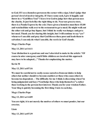 to God. If I see a homeless personon the corner with a sign, I don’t judge that
person’s level of need or integrity. If I have some cash, I give it happily and
throw in a “GodBless You!” I leave it to God to judge how that person uses
the charity. It just feels like the right thing to do. Nearour grocerystore,
there is a Panda Express by the exit. I have given a homeless man there $5,00
and watchedhim walk over to the restaurant to get a meal. He might walk out
the other exit and go buy liquor, but I think he really was hungry and got a
hot meal. Thank you for sharing this insight, but I will continue to say“yes”
wheneverI am able and pray that God blesses these poorand leads them to
salvation. I can only do what I am able, the restis in God’s hands.
Msgr. Charles Pope
May 13, 2011 at14:11
Your distinction is a goodone and one I also tried to make in the article: “Of
course in utter emergencyand if little children are involved this approach
may have to be adapted....” Thanks for emphasizing the matter.
Kevin M
May 13, 2011 at07:16
We must be careful not to easilyexcuse ourselves from our duties to help
others but neither should we become enablers or those who cause others to
become too dependent. – The difficulty for me I think is discerning when I’m
being judgmental and lazy (“Godhelps those who help themselves”), rather
than working in the persons best interest. Thank you for your wisdom Father.
Your blog is quickly becoming the first thing I turn to eachday.
Msgr. Charles Pope
May 13, 2011 at14:09
You are right, it is not merely the motives of others we must ponder, but our
own too.
Liam
May 13, 2011 at07:39
 