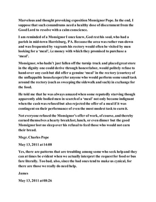 Marvelous and thought provoking exposition MonsignorPope. In the end, I
suppose that such conundrums need a healthy dose of discernment from the
GoodLord to resolve with a calm conscience.
I am reminded of a MonsignorI once knew, God resthis soul, who had a
parish in mid-town Harrisburg, PA. Becausethe area was rather run-down
and was frequented by vagrants his rectory would often be visited by men
looking for a ‘meal’, i.e money with which they promised to purchase a
‘meal’.
Monsignor, who hadn’t just fallen off the turnip truck and placedgreatstore
in the dignity one could derive through honestlabor, would politely refuse to
hand-over any cashbut did offer a genuine ‘meal’ in the rectory (courtesyof
the unflappable housekeeper)for anyone who would perform some small task
around the rectory (such as sweeping the sidewalk and such) in exchange for
the food.
He told me that he was always amazedwhen some reputedly starving though
apparently able bodied men in searchof a ‘meal’ not only became indignant
when the cashwas refusedbut also rejectedthe offer of a meal if it was
contingent on their performance of even the most modest task to earn it.
Not everyone refused the Monsignor’s offer of work, of course, and thereby
earned themselves a hearty breakfast, lunch, or even dinner but the good
Monsignorlost no sleepover his refusal to feed those who would not earn
their bread.
Msgr. Charles Pope
May 13, 2011 at14:08
Yes, there are patterns that are troubling among some who seek helpand they
can at times be evident when we actually interpret the requestfor food or bus
fare literally. Too bad, also, since the bad ones tend to make us cynical, for
there are those we really do need help.
James
May 13, 2011 at08:26
 