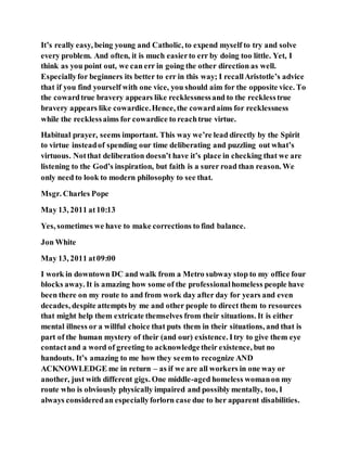 It’s really easy, being young and Catholic, to expend myself to try and solve
every problem. And often, it is much easierto err by doing too little. Yet, I
think as you point out, we can err in going the other direction as well.
Especiallyfor beginners its better to err in this way; I recallAristotle’s advice
that if you find yourself with one vice, you should aim for the opposite vice. To
the cowardtrue bravery appears like recklessnessand to the recklesstrue
bravery appears like cowardice.Hence, the cowardaims for recklessness
while the recklessaims for cowardice to reachtrue virtue.
Habitual prayer, seems important. This way we’re lead directly by the Spirit
to virtue insteadof spending our time deliberating and puzzling out what’s
virtuous. Notthat deliberation doesn’t have it’s place in checking that we are
listening to the God’s inspiration, but faith is a surer road than reason. We
only need to look to modern philosophy to see that.
Msgr. Charles Pope
May 13, 2011 at10:13
Yes, sometimes we have to make corrections to find balance.
Jon White
May 13, 2011 at09:00
I work in downtown DC and walk from a Metro subway stop to my office four
blocks away. It is amazing how some of the professionalhomeless people have
been there on my route to and from work day after day for years and even
decades, despite attempts by me and other people to direct them to resources
that might help them extricate themselves from their situations. It is either
mental illness or a willful choice that puts them in their situations, and that is
part of the human mystery of their (and our) existence. Itry to give them eye
contactand a word of greeting to acknowledgetheir existence, but no
handouts. It’s amazing to me how they seemto recognize AND
ACKNOWLEDGE me in return – as if we are all workers in one way or
another, just with different gigs. One middle-aged homeless womanon my
route who is obviously physically impaired and possibly mentally, too, I
always consideredan especiallyforlorn case due to her apparent disabilities.
 