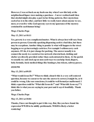 However, I was setback on my heals one day when I saw this lady at the
neighborhood liquor store making a purchase – I never realized until then
that alcoholmight also play a part in her living patterns. How mysterious
eachof us is to the other, and how little we really know about anyone we see,
meet, or even live with. God open my eyes to my ignorance of the mystery
containedin eachhuman being!
Msgr. Charles Pope
May 13, 2011 at10:11
Yes, poverty is a very complicatedmatter. What is always best will vary from
person to person. Generally speaking dispensing cashis a bad idea, but there
may be exceptions. Another thing to ponder is what will happen to the street
begging as we go increasinglycash-less.Forexample I seldomcarry cash
anymore. If I do, it is just change for parking. The answerusually is to
connectthe needy to a socialservice network whereinfood, clothing and
shelter are directly provided rather than cashentrusted to them. At the parish
we usually try and stock up on non-cashways we can help: food, diapers,
baby formula, basic medical things like bandages, bus tokens, subwaypasses.
JOSEPH
May 13, 2011 at09:55
“What would Jesus Do?” Whenwe think about it this is a very self centered
question, because we cannever be sure the answeris correct, it might be, or it
could be wrong. Like our consciense, it could be well formed,or malformed. I
think a question could be “What did Jesus do?” and “What did Jesus say?”I
think this is what you are saying in your post and it says it beutifully. Thank
you father.
Msgr. Charles Pope
May 13, 2011 at10:04
Thanks, I have not thought to put it this way. But, like you have found the
expressionWWJD to be mildly problematic. WDJD is likely a better
rendering!
 