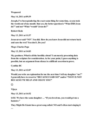 Wsquared
May 14, 2011 at09:39
Joseph, I’ve been pondering the exact same thing for some time, so you took
the words out of my mouth: that yes, the better question is “What DID Jesus
do?” and not “What *would* Jesus do?”
Robert Sledz
May 13, 2011 at11:57
Jesus neversaid “NO”. You did. How do you know Jesus did not return back
and cure the rest? You don’t, Do you?
Msgr. Charles Pope
May 13, 2011 at14:03
My goodness. Whatis all the hostility about? I am merely presenting data
from the scripture for consideration. As for your point, I guess anything is
possible, but an argument from silence is a difficult assertionto prove.
Cynthia BC
May 13, 2011 at12:07
Would you write an explanation for me the next time I tell my daughter “no?”
I generallyhave to resort to “BECAUSE I SAID SO!” and/or “NO IT IS NOT
BECAUSE I’M MEAN AND I HATE YOU!”
😉
Vijaya
May 13, 2011 at14:52
LOL! We have the same daughter … “If you loved me, you would get me a
hamster.”
They Might Be Giants has a great song called: NO and I often start singing it
…
 