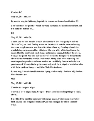 Cynthia BC
May 14, 2011 at12:44
Be sure to sing the NO song in public to ensure maximum humiliation. 😉
c isn’t quite at the point at which my very existence is an embarrassment, but
I’m sure it’s not far off…
BA
May 13, 2011 at14:56
Thank you for this article. We are often made to feelvery guilty when we
“have to” say no. And finding a man on the streetis not the same as having
the same people come to you time after time. Once my Sunday schoolclass
was helping a womanand her children. She sent a list of the food items she
needed for the next week–suchthings as Imperial sugar, Pillsbury flour, etc.
You getthe point. We told our teacherwe would be doing her a disservice to
allow her to dictate the brands she wanted. Many of us were not using the
most expensive products at home so that we could help those who had even
greaterneed. We need to help them not only with their physical needs but also
with their spiritual hunger, and it is Christlike to do so.
By the way, I am often told no when I pray, and usually I find out why in time.
God does not best.
Will
May 13, 2011 at15:10
Thanks for the post Mgsr.
There is a lot to digest here. You post draws some interesting things to think
about.
I used to drive past the homeless with never a care. Following a renewalof
faith in July I no longerdo that and God has changedmy life in so many
ways.
 