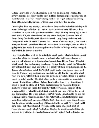 Where I currently work (changedby God two months after I realized he
always had my life, I only had to trust in Him) there is a spot just over one of
the interstates nearmy office building that seems to get a steady revolving
door of homeless. But severalof them have been there for awhile.
I never give them any money, I never have, they’re all alcoholics andthey will
admit to being alcoholics andI know they can receive over$40 a day, I’ve
seenthem do it, but I do give them food that I buy with my family’s groceries
eachweek. It’s just normal now, we buy extra food just for them. One of
them, Doug CoefieldI speak with every week. Ibuy Doug clothes as well.
Doug seems to be different from the rest, I think it’s calledhope :). He speaks
with you, he asks questions. He and I talk about Jesus and prayer and what is
going on in the world. I encourage him to offer his sufferings to God though I
don’t think he understands this.
I am compelledto check on them in their usual spots. I check on them almost
every day of the work week;on my way back after daily mass during my
lunch break, during my afternoonbreak most days (Divine Mercy Chaplet
break), and after work on my way home. Compelled, because I can’t imagine
how difficult it must be. I know that it is mostly of their own choosing and the
demon of alcoholism, but, I don’t think that I could ever stop now, nor do I
want to. They are my brothers and my sisters and I don’t even go the whole
way, I’ve never offeredthem a place in my home or to take them to a shelter
(most wouldn’t go, they like their place in the woods next to an interstate
ramp). I know them as Doug, Debby, Foots, Alex, Bruce, etc. Sometimes I
bring to mind the story of: 2 And a certainman who was lame from his
mother’s womb was carried: whom they laid every day at the gate of the
temple, which is calledBeautiful, that he might ask alms of them that went
into the temple. 3 He, when he had seenPeterand John, about to go into the
temple, askedto receive an alms. 4 But Peterwith John, fastening his eyes
upon him, said: Look upon us. 5 But he lookedearnestlyupon them, hoping
that he should receive something of them. 6 But Petersaid: Silver and gold I
have none; but what I have, I give you. In the name of Jesus Christ of
Nazareth, arise and walk. 7 And taking him by the right hand, he lifted him
up: and forthwith his feet and soles receivedstrength. 8 And he leaping up,
 