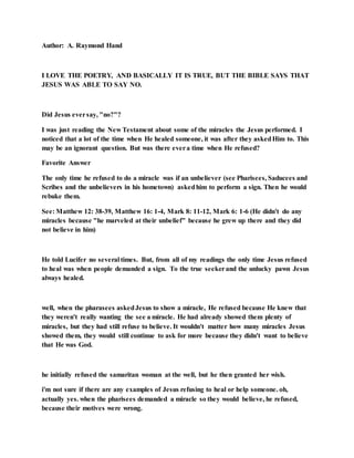 Author: A. Raymond Hand
I LOVE THE POETRY, AND BASICALLY IT IS TRUE, BUT THE BIBLE SAYS THAT
JESUS WAS ABLE TO SAY NO.
Did Jesus eversay, "no?"?
I was just reading the New Testament about some of the miracles the Jesus performed. I
noticed that a lot of the time when He healed someone, it was after they askedHim to. This
may be an ignorant question. But was there evera time when He refused?
Favorite Answer
The only time he refused to do a miracle was if an unbeliever (see Pharisees, Saducees and
Scribes and the unbelievers in his hometown) askedhim to perform a sign. Then he would
rebuke them.
See: Matthew 12: 38-39, Matthew 16: 1-4, Mark 8: 11-12, Mark 6: 1-6 (He didn't do any
miracles because "he marveled at their unbelief" because he grew up there and they did
not believe in him)
He told Lucifer no several times. But, from all of my readings the only time Jesus refused
to heal was when people demanded a sign. To the true seekerand the unlucky pawn Jesus
always healed.
well, when the pharasees askedJesus to show a miracle, He refused because He knew that
they weren't really wanting the see a miracle. He had already showed them plenty of
miracles, but they had still refuse to believe. It wouldn't matter how many miracles Jesus
showed them, they would still continue to ask for more because they didn't want to believe
that He was God.
he initially refused the samaritan woman at the well, but he then granted her wish.
i'm not sure if there are any examples of Jesus refusing to heal or help someone. oh,
actually yes. when the pharisees demanded a miracle so they would believe, he refused,
because their motives were wrong.
 