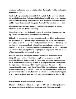 stoodand walkedand went in with them into the temple, walking and leaping
and praising God.
I’m torn. Doug is sometimes so sadto look at, he is ill. He has been takento
the hospital twice since Christmas. Debby has a horrible sore on her face that
I wish I could take away. Foots gotinto a fight with some of the angrier ones
and for weeks there was only Doug and Debby. Debby is so thin and so frail.
They like the spot they live, they won’t go into the larger part of the city
where the homes are. I don’t know why.
I don’t know, when I see the homeless these days my heart breaks, more for
my sin and how I have hurt Jesus than their sufferings.
42 For I was hungry and you gave me not to eat: I was thirsty and you gave
me not to drink. 43 I was a strangerand you took me not in: nakedand you
coveredme not: sick and in prison and you did not visit me. 44 Then they also
shall answerhim, saying: Lord, when did we see you hungry or thirsty or a
strangeror naked or sick or in prison and did not minister to you? 45 Then he
shall answerthem, saying:Amen: I sayto you, as long as you did it not to one
of these least, neither did you do it to me.
You can take Jesus teaching onmammon and spread it around to other
things. How do I not know that these people are homeless because of
something I bought that was made in China, thus having their company put
out of business or for one of my parents or grandparents not standing up for
the right issues oftheir day, which would’ve changedthe course of this
country in a different way, ala Roe v Wade? The whole of human civilization
is culpable in one way or another. This is our one-storyuniverse. My sin is no
greateror no less than theirs. I am here to attempt to ease their suffering and
to pray for them. Forit is the sin of all man which has brought them to this.
—
To c/p from Fr. Stephen Freeman(Orthodox):
The role of the human will (in its acceptance ofChrist) is not insignificant in
our salvation– but the will choosesorrejects what Christ has already
 