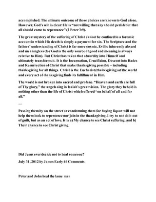 accomplished. The ultimate outcome of those choices are knownto God alone.
However, God’s will is clear:He is “not willing that any should perish but that
all should come to repentance” (2 Peter3:9).
The greatmystery of the suffering of Christ cannotbe confined to a forensic
accountin which His death is simply a payment for sin. The Scripture and the
fathers’ understanding of Christ is far more cosmic. Evil is inherently absurd
and meaningless (for God is the only source of goodand meaning is always
relative to Him). But Christ has takenthat absurdity into Himself and
ultimately transforms it. It is the Incarnation, Crucifixion, Descentinto Hades
and ResurrectionofChrist that make thanksgiving possible – including
thanksgiving for all things. Christ is the Eucharist(thanksgiving) of the world
and every act of thanksgiving finds its fulfillment in Him.
The world is not broken into sacredand profane. “Heaven and earth are full
of Thy glory,” the angels sing in Isaiah’s greatvision. The glory they behold is
nothing other than the life of Christ which offered “on behalf of all and for
all.”
—
Passing them by on the street or condemning them for buying liqour will not
help them look to repentence nor join in the thanksgiving. I try to not do it out
of guilt, but as an act of love. It is a) My chance to see Christ suffering, and b)
Their chance to see Christ giving.
Did Jesus everdecide not to heal someone?
July 31, 2012 by James Early 46 Comments
Peterand John heal the lame man
 