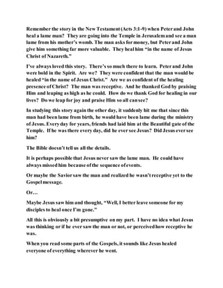 Remember the story in the New Testament(Acts 3:1-9) when Peterand John
heal a lame man? They are going into the Temple in Jerusalemand see a man
lame from his mother’s womb. The man asks formoney, but Peterand John
give him something far more valuable. They healhim “in the name of Jesus
Christ of Nazareth.”
I’ve always loved this story. There’s so much there to learn. Peterand John
were bold in the Spirit. Are we? They were confident that the man would be
healed “in the name of Jesus Christ.” Are we as confident of the healing
presence ofChrist? The man was receptive. And he thanked God by praising
Him and leaping as high as he could. How do we thank God for healing in our
lives? Do we leap for joy and praise Him so all cansee?
In studying this story again the other day, it suddenly hit me that since this
man had been lame from birth, he would have been lame during the ministry
of Jesus. Everyday for years, friends had laid him at the Beautiful gate of the
Temple. If he was there every day, did he ever see Jesus? Did Jesus eversee
him?
The Bible doesn’t tell us all the details.
It is perhaps possible that Jesus never saw the lame man. He could have
always missedhim because ofthe sequence ofevents.
Or maybe the Saviorsaw the man and realized he wasn’treceptive yet to the
Gospelmessage.
Or…
Maybe Jesus saw him and thought, “Well, I better leave someone for my
disciples to heal once I’m gone.”
All this is obviously a bit presumptive on my part. I have no idea what Jesus
was thinking or if he ever saw the man or not, or perceivedhow receptive he
was.
When you read some parts of the Gospels, it sounds like Jesus healed
everyone of everything wherever he went.
 