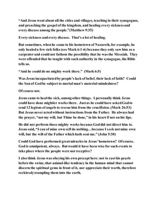 “And Jesus went about all the cities and villages, teaching in their synagogues,
and preaching the gospelof the kingdom, and healing every sicknessand
every disease among the people.”(Matthew 9:35)
Every sickness andevery disease. That’s a lot of healing.
But sometimes, whenhe came to his hometown of Nazareth, for example, he
only healeda few sick folks (see Mark 6:1-6) because they only saw him as a
carpenterand could not fathom the possibility that he was the Messiah. They
were offended that he taught with such authority in the synagogue, the Bible
tells us.
“And he could do no mighty work there.” (Mark 6:5)
Was Jesus incapacitatedby people’s lack of belief, their lack of faith? Could
the Sonof Godbe subject to mortal man’s material-mindedness?
Of course not.
Jesus came to healthe sick, among other things. I personally think Jesus
could have done mightier works there. Justas he could have askedGodto
send 12 legions of angels to rescue him from the crucifixion. (Mark 26:53)
But Jesus neveractedwithout instructions from the Father. He always had
the prayer, “not my will, but Thine be done,” in his heart if not on his lips.
He did not perform those mighty works becauseGoddid not direct him to.
Jesus said, “I can of mine own self do nothing…because I seek notmine own
will, but the will of the Father which hath sent me.” (John 5:30)
Could God have performed greatmiracles in Jesus’hometown? Ofcourse.
God is omnipotent, always. Butwould it have been wise for such events to
take place where the people were not receptive?
I also think Jesus was obeying his own precept here: not to casthis pearls
before the swine, that animal-like tendency in the human mind that cannot
discern the spiritual gems in front of it, nor appreciate their worth, therefore
recklesslytrampling them into the earth.
 