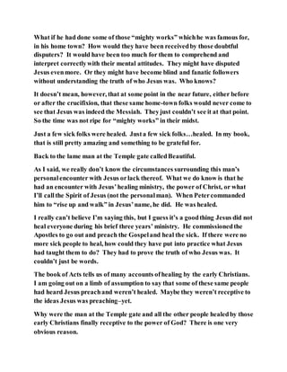 What if he had done some of those “mighty works” whichhe was famous for,
in his home town? How would they have been receivedby those doubtful
disputers? It would have been too much for them to comprehend and
interpret correctlywith their mental attitudes. They might have disputed
Jesus evenmore. Or they might have become blind and fanatic followers
without understanding the truth of who Jesus was. Who knows?
It doesn’t mean, however, that at some point in the near future, either before
or after the crucifixion, that these same home-town folks would never come to
see that Jesus was indeed the Messiah. Theyjust couldn’t see it at that point.
So the time was not ripe for “mighty works” in their midst.
Just a few sick folks were healed. Justa few sick folks…healed. In my book,
that is still pretty amazing and something to be grateful for.
Back to the lame man at the Temple gate calledBeautiful.
As I said, we really don’t know the circumstances surrounding this man’s
personalencounter with Jesus orlack thereof. What we do know is that he
had an encounter with Jesus’healing ministry, the power of Christ, or what
I’ll callthe Spirit of Jesus (not the personalman). When Petercommanded
him to “rise up and walk” in Jesus’name, he did. He was healed.
I really can’t believe I’m saying this, but I guess it’s a goodthing Jesus did not
heal everyone during his brief three years’ ministry. He commissionedthe
Apostles to go out and preach the Gospeland heal the sick. If there were no
more sick people to heal, how could they have put into practice what Jesus
had taught them to do? They had to prove the truth of who Jesus was. It
couldn’t just be words.
The book of Acts tells us of many accounts ofhealing by the early Christians.
I am going out on a limb of assumption to say that some of these same people
had heard Jesus preachand weren’t healed. Maybe they weren’t receptive to
the ideas Jesus was preaching–yet.
Why were the man at the Temple gate and all the other people healedby those
early Christians finally receptive to the power of God? There is one very
obvious reason.
 