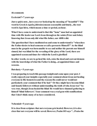 46 comments
Ecclesia67• 7 years ago
Just a quick note...have you ever lookedup the meaning of "beautiful"? The
word in Greek is ὡραῖος (hōraios)means seasonable andtimely...the root
word is ὥρα hōra, which means a time or period, an hour.
What I have come to understand is that this "lame" man had an appointed
time with His healerour Lord Jesus through us the saints (Peter and John).
Knowing that Jesus only did what His father, our ABBA did.
The question that I have meditated on and come to understand is "when does
the Fatherdesire to heal someone orcall a personto Himself?" As the blind
man in the gospels was bornunable to see and neither his parents nor himself
sinned, but was blind for the revealing of the glory of the Lord, there are
appointed seasonand times for which the Lord is glorified!
In other words, we are to go heal the sick, raise the dead and castout demons
with the knowledge ofwhat the Father is doing...atappointed times and
seasons.
But-dusty • 5 years ago
I was preparing to teach this passage tonightand came upon your post. I
really enjoyed your insights especiallyyour comment about Jesus not healing
everyone in His hometown and the reasons He could not or would not
particularly your comment that if he had " Or they might have become blind
and fanatic followers without understanding the truth of who Jesus was" So
very true, though Jesus healedthe blind He would have shunned gathering to
himself 'blind followers'. Your comment was a realgem with ramifications
that I don't think many of us have considered.
Nehemiah • 5 years ago
It is clearfrom scripture that not everyone gets healed. However, it is also
clearthat not everyone will be saved. However, Psalm103 says "...Praisethe
 