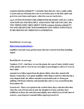common christian attitude!!!!! i am holier than thou b/c i have yadda yadda
w/ jesus and you obviously have not so you better pray to the holy spirit and
grovelon your knees and repent , otherwise you are surely lost...
you CANNOT PETITION THE LORD WITH PRAYER!!! LIFE IS A GIFT,
AND NOW GO AND MULTIPLY AND ENJOYTHE GIFT OF LIFE. DO
YOU THINK GOD CARES ABOUT YOUR common christian attitude!!!!!
NO AND I BELIEVE HE WOULD DISDAIN YOU FOR IT ESPECIALLY
IN HIS HOUSES OF CHRISTIAN GATHERINGS.
David Brock • 6 years ago
http://carm.org/questions/a...
nephilim read and weep. god has many that have turned from him including
angels
David Brock • 6 years ago
Numbers 13:33 - And there we saw the giants, the sons of Anak, [which come]
of the giants:and we were in our ownsight as grasshoppers,and so we were in
their sight.
ananokiwere fallen angels from the planet nibiru when they mated with
human womenthey were giant nephilim with 6 fingers and toes often having a
cone shaped skull.. the nibiru ananuki createdadam and eve from gene
splitting with homo robustus and ananuki dna and eve was createdfrom dna
from adams rib.
Genesis 6:4 - There were giants in the earth in those days; and also afterthat,
when the sons of God came in unto the daughters of men, and they bare
[children] to them, the same [became]mighty men which [were] of old, men of
renown...sonsofgod are ananuki fallen angels getused to it.
 