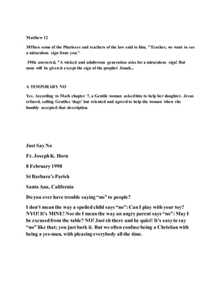 Matthew 12
38Then some of the Pharisees and teachers of the law said to him, "Teacher, we want to see
a miraculous sign from you."
39He answered, "A wicked and adulterous generation asks for a miraculous sign! But
none will be given it except the sign of the prophet Jonah...
A TEMPORARY NO
Yes. According to Mark chapter 7, a Gentile woman askedhim to help her daughter. Jesus
refused, calling Gentiles 'dogs' but relented and agreed to help the woman when she
humbly accepted that description.
Just Say No
Fr. JosephK. Horn
8 February 1998
St Barbara’s Parish
Santa Ana, California
Do you ever have trouble saying “no” to people?
I don’t mean the way a spoiled child says “no”:Can I play with your toy?
NYO! It’s MINE! Nor do I mean the way an angry parent says “no”:May I
be excusedfrom the table? NO! Just sit there and be quiet! It’s easyto say
“no” like that; you just bark it. But we often confuse being a Christian with
being a yes-man, with pleasing everybody all the time.
 