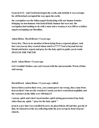 Genesis 6:12 - And God lookedupon the earth, and, behold, it was corrupt;
for all flesh had corrupted his way upon the earth.
the corruption was the fallen angels fornicating with our human females
bringing on non humans who lookedfairly human but were not. the
corruption had nothing to do with a man and a woman, it was 200 or so fallen
angels corrupting our bloodline.
Adam Birtas David Brock • 5 years ago
Sorry bro. There is no mention of them being from a separate planet. And
how can you say they createdAdam and Eve????? You're beyond lostmy
friend and better repent and pray for the holy spirit to guide you in truth.
JESUS IS THE TRUTH!
JonX Adam Birtas • 5 years ago
Lol I wouldn't bother, one can't reasonwith the unreasonable. Waste oftime
and energy.
David Brock Adam Birtas • 5 years ago • edited
laisses faires eachto their own.. you cannot prove me wrong ,they came from
heaven then? who are the watchers? surelyyou have read about nephilim and
the watchers in the bible over 100 times!!!
i am my spirit and i don't need another spirit taking possessionof my body
other than my spirit. " pray for the holy spirit "
jesus is a jew that was crucified by jews. he pissedthem off and they gotrid of
him. he kickedoverthe tax collecting table the jews setup in front of jesus'
church.
 