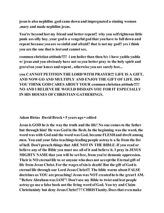 jesus is also nephilim ,god came down and impregnated a sinning woman
,mary and made nephilim jesus.
You're beyond lost my friend and better repent!! why you selfrighteous little
punk ass silly boy. your god is a vengeful god that you have to fall down and
repent because youare so sinful and afraid? that is not my god!! yes i think
you are the one that is lostand cannot see.
common christian attitude!!!!! i am holier than thou b/c i have yadda yadda
w/ jesus and you obviously have not so you better pray to the holy spirit and
grovelon your knees and repent , otherwise you are surely lost...
you CANNOT PETITION THE LORD WITH PRAYER!!! LIFE IS A GIFT,
AND NOW GO AND MULTIPLY AND ENJOYTHE GIFT OF LIFE. DO
YOU THINK GOD CARES ABOUT YOUR common christian attitude!!!!!
NO AND I BELIEVE HE WOULD DISDAIN YOU FOR IT ESPECIALLY
IN HIS HOUSES OF CHRISTIAN GATHERINGS.
Adam Birtas David Brock • 5 years ago • edited
Jesus is GOD he is the waythe truth and the life! No one comes to the father
but through him! He was God in the flesh. In the beginning was the word, the
word was with God and the word was God, became FLESHand dwelt among
men. You and your false teachings leading people astrayis a lie from the list
of hell. Don't preach things that ARE NOT IN THE BIBLE. If you read or
believe any of the Bible you must use all of it and believe it. I pray in JESUS
MIGHTY NAME that you will be setfree, from you're demonic oppression.
Their is NO eternal life to or anyone who does not acceptthe Eternal gift of
life from Jesus Christ. For the wages ofsin is death! But the gift of God is
eternal life through our Lord Jesus Christ!!! The bible warns about FALSE
doctrines as YOU are preaching! Jesus was NOT createdhe is the greatI AM.
"Before Abraham was IAM"! Don't use my Bible to twist and leat people
astraygo use a false book not the living word of God. You try and Claim
Christianinty but deny Jesus Christ??? CHRISTianity. Does that evenmake
 