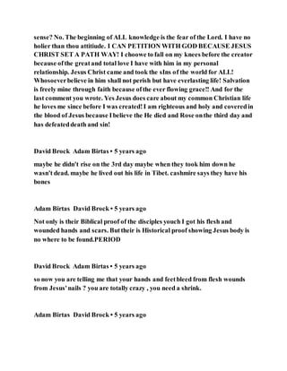 sense? No. The beginning of ALL knowledge is the fear of the Lord. I have no
holier than thou attitiude. I CAN PETITION WITH GOD BECAUSE JESUS
CHRIST SET A PATH WAY! I choowe to fall on my knees before the creator
because ofthe greatand total love I have with him in my personal
relationship. Jesus Christ came and took the sIns of the world for ALL!
Whosoeverbelieve in him shall not perish but have everlasting life! Salvation
is freely mine through faith because ofthe ever flowing grace!! And for the
last comment you wrote. Yes Jesus does care about my common Christian life
he loves me since before I was created!I am righteous and holy and coveredin
the blood of Jesus because Ibelieve the He died and Rose onthe third day and
has defeateddeath and sin!
David Brock Adam Birtas • 5 years ago
maybe he didn't rise on the 3rd day maybe when they took him down he
wasn't dead. maybe he lived out his life in Tibet. cashmire says they have his
bones
Adam Birtas David Brock • 5 years ago
Not only is their Biblical proof of the disciples youch I got his flesh and
wounded hands and scars. Buttheir is Historical proof showing Jesus body is
no where to be found.PERIOD
David Brock Adam Birtas • 5 years ago
so now you are telling me that your hands and feetbleed from flesh wounds
from Jesus'nails ? you are totally crazy , you need a shrink.
Adam Birtas David Brock • 5 years ago
 