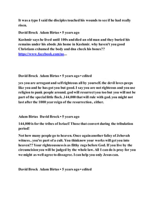 It was a typo I said the disciples touched his wounds to see if he had really
risen.
David Brock Adam Birtas • 5 years ago
Kashmir says he lived until 100s anddied an old man and they buried his
remains under his abode ,his home in Kashmir. why haven't you good
Christians exhumed the body and dna check his bones??
https://www.facebook.com/no...
David Brock Adam Birtas • 5 years ago • edited
yes you are arrogantand selfrighteous all by yourself. the devil loves peeps
like you and he has got you but good. I sayyou are not righteous and you use
religion to punk people around. god will resurrectyou too but you will not be
part of the speciallittle flock ,144,000 thatwill rule with god. you might not
last after the 1000 yearreign of the resurrection, either.
Adam Birtas David Brock • 5 years ago
144,000 is for the tribes of Isriael! Those that convert during the tribulation
period!
Not how many people go to heaven. Once againanother falisy of Jehovah
witness.. you're part of a cult. You thinknow your works will getyou into
heaven?? Your righteousnessis as filthy rags before God. If you live by the
circumcisionyou will be judged by the whole law. All I can do is pray for you
we might as well agree to dissagree. Ican help you only Jesus can.
David Brock Adam Birtas • 5 years ago • edited
 