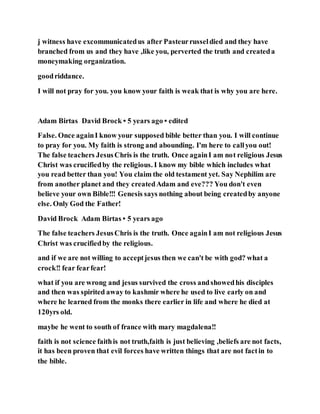 j witness have excommunicatedus after Pasteurrusseldied and they have
branched from us and they have ,like you, perverted the truth and createda
moneymaking organization.
goodriddance.
I will not pray for you. you know your faith is weak that is why you are here.
Adam Birtas David Brock • 5 years ago • edited
False. Once againI know your supposed bible better than you. I will continue
to pray for you. My faith is strong and abounding. I'm here to callyou out!
The false teachers JesusChris is the truth. Once againI am not religious Jesus
Christ was crucifiedby the religious. I know my bible which includes what
you read better than you! You claim the old testament yet. Say Nephilim are
from another planet and they createdAdam and eve??? You don't even
believe your own Bible!!! Genesis says nothing about being createdby anyone
else. Only God the Father!
David Brock Adam Birtas • 5 years ago
The false teachers JesusChris is the truth. Once againI am not religious Jesus
Christ was crucifiedby the religious.
and if we are not willing to acceptjesus then we can't be with god? what a
crock!! fear fearfear!
what if you are wrong and jesus survived the cross andshowedhis disciples
and then was spirited away to kashmir where he used to live early on and
where he learned from the monks there earlier in life and where he died at
120yrs old.
maybe he went to south of france with mary magdalena!!
faith is not science faithis not truth,faith is just believing ,beliefs are not facts,
it has been proven that evil forces have written things that are not factin to
the bible.
 