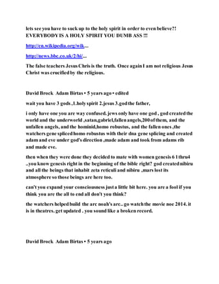 lets see you have to suck up to the holy spirit in order to even believe?!
EVERYBODYIS A HOLY SPIRIT YOU DUMB ASS !!!
http://en.wikipedia.org/wik...
http://news.bbc.co.uk/2/hi/...
The false teachers JesusChris is the truth. Once againI am not religious Jesus
Christ was crucifiedby the religious.
David Brock Adam Birtas • 5 years ago • edited
wait you have 3 gods ,1.holyspirit 2.jesus 3.godthe father,
i only have one you are way confused. jews only have one god , god createdthe
world and the underworld ,satan,gabriel,fallenangels,200ofthem, and the
unfallen angels, and the hominid,homo robustus, and the fallen ones ,the
watchers gene splicedhomo robustus with their dna gene splicing and created
adam and eve under god's direction ,made adam and took from adams rib
and made eve.
then when they were done they decided to mate with women genesis 6 1thru4
..you know genesis right in the beginning of the bible right? god creatednibiru
and all the beings that inhabit zeta reticuli and nibiru ,mars lost its
atmosphere so those beings are here too.
can't you expand your consciousness justa little bit here. you are a fool if you
think you are the all to end all don't you think?
the watchers helpedbuild the arc noah's arc.. go watchthe movie noe 2014. it
is in theatres. get updated . you sound like a broken record.
David Brock Adam Birtas • 5 years ago
 