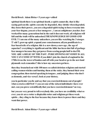 David Brock Adam Birtas • 5 years ago • edited
spiritual death there is no spiritual death. a spirit cannot die. that is like
saying godcan die. spirits canonly be degraded, they shrink when degraded,
they loose their power.. you are a degraded spirit trying to boss everyone into
your fear dogma..youare a fear mongerer .. i am an enlightener,teacher. fear
workedfor many generations but in the end it does not work. all religions will
fall and the truth will be unleashed.THE KNOWLEDGE OF GOOD AND
EVIL !! i am one of the many unleashers. you are like watching the 3 stooges
!!! old !! grow up spirit ,expand your consciousness. allyou pontificate is a
fear basedrelic of a religion. this is a new dawn, a new age , the age of
aquarius!! everything is significantand the bible has been shot full of garbage
fear mongers because they gotpower from scaring people half to deaTH.
YOU ARE A RELIC OF THE PAST . PURE SPEWING OF VOMIT IS ALL
YOU CAN COME UP WITH. if you didn't join the church of england in the
1700s itwas the towerof london and off with your head or go to the new land
plymouth rock remember? this is how my ancestorsgothere.
then they branched out with 100 more so calledchristian religions and started
calling womenwitches and burning them at the stake. they burned their own
congregation. then started speaking in tongues , and judging those who don't
as demonic, and vice versa!!. look at your history.
you in particular you lie and say that you exorcizeddemons out of people!
what a crock o chit!!!wtf !! you are one of the sickestindividuals i have ever
met. can you prove scientificallythat you have exorcizeddemons? no way.
but you are very proud to tell everybody this. you have no credibility what so
ever. you sir are a rotter a dispicable rotter and religions get these weak
spirits .. they cling to the fear because they know there is power there and they
want that power.
David Brock Adam Birtas • 5 years ago • edited
 