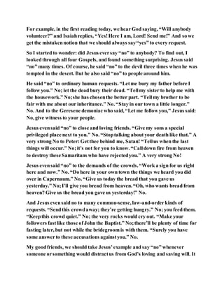 For example, in the first reading today, we hear God saying, “Will anybody
volunteer?” and Isaiahreplies, “Yes!Here I am, Lord! Send me!” And so we
get the mistakennotion that we should always say“yes” to every request.
So I started to wonder: did Jesus eversay “no” to anybody? To find out, I
lookedthrough all four Gospels, andfound something surprising. Jesus said
“no” many times. Of course, he said “no” to the devil three times when he was
tempted in the desert. But he also said “no” to people around him.
He said “no” to ordinary human requests. “Letme bury my father before I
follow you.” No; let the dead bury their dead. “Tellmy sister to help me with
the housework.” No;she has chosenthe better part. “Tellmy brother to be
fair with me about our inheritance.” No. “Stay in our town a little longer.”
No. And to the Geresene demoniac who said, “Let me follow you,” Jesus said:
No, give witness to your people.
Jesus evensaid “no” to close and loving friends. “Give my sons a special
privileged place next to you.” No. “Stoptalking about your death like that.” A
very strong No to Peter: Getthee behind me, Satan! “Tellus when the last
things will occur.” No;it’s not for you to know. “Calldown fire from heaven
to destroy these Samaritans who have rejectedyou.” A very strong No!
Jesus evensaid “no” to the demands of the crowds. “Work a sign for us right
here and now.” No. “Do here in your own town the things we heard you did
over in Capernaum.” No. “Give us today the bread that you gave us
yesterday.” No;I’ll give you bread from heaven. “Oh, who wants bread from
heaven? Give us the bread you gave us yesterday!” No.
And Jesus evensaid no to many common-sense, law-and-orderkinds of
requests. “Sendthis crowdaway; they’re getting hungry.” No; you feed them.
“Keepthis crowd quiet.” No; the very rocks would cry out. “Make your
followers fastlike those of John the Baptist.” No;there’ll be plenty of time for
fasting later, but not while the bridegroom is with them. “Surely you have
some answerto these accusations againstyou.” No.
My goodfriends, we should take Jesus’example and say “no” whenever
someone orsomething would distractus from God’s loving and saving will. It
 