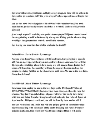 the jews will never acceptjesus as their savior, never, so they will be left out in
the coldor go to satans hell? the jews are god's chosenpeople according to the
bible.
you do not have to acceptjesus at all to be savedor resurrected, you have
been lied to. you actually believe in all that is written? scofieldtoo? pre trib
anyone?
jews laugh at you !!! and they are god's chosenpeople!! if jesus came around
them againthey would in fact crucify him again, if they gotthe chance. they
would get the government to do it, as with the romans.
this is why you need the dawn bible students the truth!!!
Adam Birtas David Brock • 5 years ago
Anyone who doesn't acceptJesus willdie and burn..but salvationis open to
all! I'm no more specialthan you nor am I loved more..andyes Jews willthe
144k you keeptalking about is how many jets will acceptJesus during the 7
years of tribulation. Becausethey will see the rapture happen and see the
prophecies being fulfilled as they have been until now. We are in the lastdays.
Come Lord Jesus!
David Brock Adam Birtas • 5 years ago
they have been saying we are in the last days in the 1950sand 1960sand
1970s,1980s,1990s,2000s,2010s.. we are not even close... we have to rape the
whore of bagdad Iraq,babel, kings of powerall over the world have to lay
with her and drink from her trough and be drunken in her riches I figure at
leastanother 100 years ...atleast, you will be dead by then and so will I.
book of revelations she sits in her red and purple gownon the multiheaded
beastfornicating with the rulers of the earth drinking her riches from her
poisonous chalice. then when her wealthhas collapsedthen it will come
 
