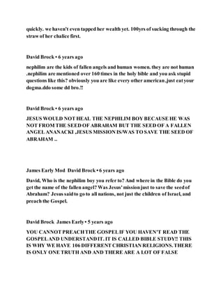 quickly. we haven't even tapped her wealth yet. 100yrs of sucking through the
straw of her chalice first.
David Brock • 6 years ago
nephilim are the kids of fallen angels and human women. they are not human
.nephilim are mentioned over 160 times in the holy bible and you ask stupid
questions like this? obviously you are like every other american,just eatyour
dogma.ddo some dd bro.!!
David Brock • 6 years ago
JESUS WOULD NOT HEAL THE NEPHILIM BOY BECAUSE HE WAS
NOT FROM THE SEED OF ABRAHAM BUT THE SEED OF A FALLEN
ANGEL ANANACKI ,JESUS MISSION IS/WAS TO SAVE THE SEED OF
ABRAHAM ..
James Early Mod David Brock • 6 years ago
David, Who is the nephilim boy you refer to? And where in the Bible do you
get the name of the fallen angel? Was Jesus'missionjust to save the seedof
Abraham? Jesus saidto go to all nations, not just the children of Israel, and
preach the Gospel.
David Brock James Early• 5 years ago
YOU CANNOT PREACHTHE GOSPELIF YOU HAVEN'T READ THE
GOSPELAND UNDERSTANDIT. IT IS CALLED BIBLE STUDY!! THIS
IS WHY WE HAVE 106 DIFFERENT CHRISTIAN RELIGIONS.THERE
IS ONLY ONE TRUTH AND AND THERE ARE A LOT OF FALSE
 