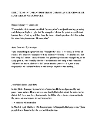 INJECTIONSINTO MANY DIFFERENT CHRISTIAN RELIGIONS LIKE
SCOFIELD AS AN EXAMPLE!!!
Happy Energy• 7 years ago
Wonderful article - made me think 'be receptive' - not just knowing, praying
and doing our highest right but 'be receptive' - listen for guidance with that
humble heart, 'not my will but thine be done' - thank you i needed this today
for something tomorrow. 'Be receptive'
Amy Duncan • 7 years ago
Very interesting! I agree with the "receptivity" idea. If we think in terms of
eternal life, of course everyone will be healedeventually -- it's inevitable. But
how long that takes I think depends to a greatdegree on our receptivity, or as
Eddy puts it, "the tenacity of error" determined how long it will continue.
This doesn't mean, of course, that error has realpower -- it's just to the
degree that we seemto believe in and acceptits powerand reality.
3 Miracles Jesus Didn’t Do
In the Bible, Jesus performed a lot of miracles. He healedpeople. He had
powerover nature. He even overcame death. But what about the miracles he
didn’t do? Here are three instances in the Bible where Jesus chosenot to do
the miraculous wonders he was knownfor:
1. A miracle without faith
In Mark 6 (and Matthew 13), Jesus returns to Nazareth, his hometown. These
people knew Jesus before he startedhis ministry.
 