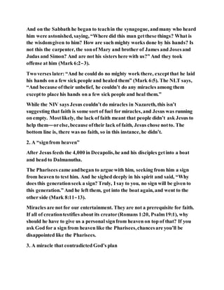 And on the Sabbath he began to teachin the synagogue, andmany who heard
him were astonished, saying, “Where did this man getthese things? What is
the wisdomgiven to him? How are such mighty works done by his hands? Is
not this the carpenter, the sonof Mary and brother of James and Josesand
Judas and Simon? And are not his sisters here with us?” And they took
offense at him (Mark 6:2–3).
Two verses later: “And he could do no mighty work there, exceptthat he laid
his hands on a few sick people and healed them” (Mark 6:5). The NLT says,
“And because oftheir unbelief, he couldn’t do any miracles among them
exceptto place his hands on a few sick people and heal them.”
While the NIV says Jesus couldn’t do miracles in Nazareth, this isn’t
suggesting that faith is some sort of fuel for miracles, and Jesus was running
on empty. Mostlikely, the lack of faith meant that people didn’t ask Jesus to
help them—orelse, because oftheir lack of faith, Jesus chose notto. The
bottom line is, there was no faith, so in this instance, he didn’t.
2. A “signfrom heaven”
After Jesus feeds the 4,000 in Decapolis,he and his disciples getinto a boat
and head to Dalmanutha.
The Pharisees came andbegan to argue with him, seeking from him a sign
from heaven to test him. And he sighed deeply in his spirit and said, “Why
does this generationseek a sign? Truly, I say to you, no sign will be given to
this generation.” And he left them, got into the boat again, and went to the
other side (Mark 8:11–13).
Miracles are not for our entertainment. They are not a prerequisite for faith.
If all of creationtestifies about its creator(Romans 1:20, Psalm19:1), why
should he have to give us a personal signfrom heaven on top of that? If you
ask God for a sign from heaven like the Pharisees,chancesare you’ll be
disappointed like the Pharisees.
3. A miracle that contradicted God’s plan
 