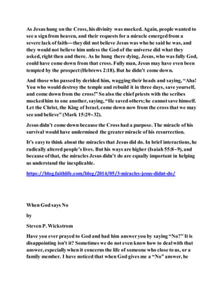 As Jesus hung on the Cross, his divinity was mocked. Again, people wanted to
see a signfrom heaven, and their requests for a miracle emergedfrom a
severe lack of faith—theydid not believe Jesus was who he said he was, and
they would not believe him unless the God of the universe did what they
asked, right then and there. As he hung there dying, Jesus, who was fully God,
could have come down from that cross. Fully man, Jesus may have even been
tempted by the prospect(Hebrews 2:18). But he didn’t come down.
And those who passedby derided him, wagging their heads and saying, “Aha!
You who would destroy the temple and rebuild it in three days, save yourself,
and come down from the cross!” So also the chief priests with the scribes
mockedhim to one another, saying, “He saved others;he cannotsave himself.
Let the Christ, the King of Israel, come down now from the cross that we may
see and believe” (Mark 15:29–32).
Jesus didn’t come down because the Cross had a purpose. The miracle of his
survival would have undermined the greatermiracle of his resurrection.
It’s easyto think about the miracles that Jesus did do. In brief interactions, he
radically altered people’s lives. But his ways are higher (Isaiah 55:8–9), and
because ofthat, the miracles Jesus didn’t do are equally important in helping
us understand the inexplicable.
https://blog.faithlife.com/blog/2014/05/3-miracles-jesus-didnt-do/
When God says No
by
Steven P. Wickstrom
Have you ever prayed to God and had him answeryou by saying “No?” It is
disappointing isn't it? Sometimes we do not even know how to dealwith that
answer, especiallywhen it concerns the life of someone who close to us, or a
family member. I have noticed that when God gives me a “No” answer, he
 