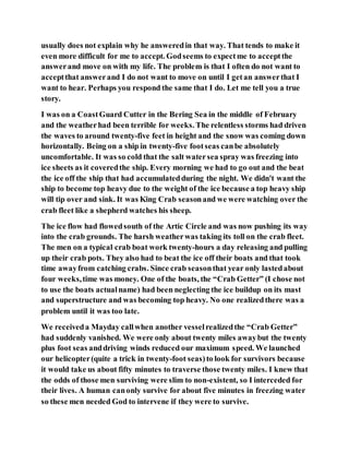 usually does not explain why he answeredin that way. That tends to make it
even more difficult for me to accept. Godseems to expectme to acceptthe
answerand move on with my life. The problem is that I often do not want to
acceptthat answerand I do not want to move on until I getan answerthat I
want to hear. Perhaps you respond the same that I do. Let me tell you a true
story.
I was on a CoastGuard Cutter in the Bering Sea in the middle of February
and the weatherhad been terrible for weeks. The relentless storms had driven
the waves to around twenty-five feet in height and the snow was coming down
horizontally. Being on a ship in twenty-five footseas canbe absolutely
uncomfortable. It was so cold that the salt watersea spray was freezing into
ice sheets as it coveredthe ship. Every morning we had to go out and the beat
the ice off the ship that had accumulatedduring the night. We didn't want the
ship to become top heavy due to the weight of the ice because a top heavy ship
will tip over and sink. It was King Crab seasonand we were watching over the
crab fleet like a shepherd watches his sheep.
The ice flow had flowedsouth of the Artic Circle and was now pushing its way
into the crab grounds. The harsh weatherwas taking its toll on the crab fleet.
The men on a typical crab boat work twenty-hours a day releasing and pulling
up their crab pots. They also had to beat the ice off their boats and that took
time awayfrom catching crabs. Since crab seasonthat year only lastedabout
four weeks,time was money. One of the boats, the “Crab Getter” (I chose not
to use the boats actualname) had been neglecting the ice buildup on its mast
and superstructure and was becoming top heavy. No one realizedthere was a
problem until it was too late.
We receiveda Mayday callwhen another vesselrealizedthe “Crab Getter”
had suddenly vanished. We were only about twenty miles awaybut the twenty
plus foot seas anddriving winds reduced our maximum speed. We launched
our helicopter(quite a trick in twenty-foot seas)to look for survivors because
it would take us about fifty minutes to traverse those twenty miles. I knew that
the odds of those men surviving were slim to non-existent, so I interceded for
their lives. A human canonly survive for about five minutes in freezing water
so these men needed God to intervene if they were to survive.
 