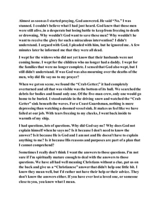 Almost as soonas I started praying, God answered. He said “No.” I was
stunned. I couldn't believe what I had just heard. God knew that those men
were still alive, in a desperate but losing battle to keepfrom freezing to death
or drowning. Why wouldn't God want to save these men? Why wouldn't he
want to receive the glory for such a miraculous intervention? I didn't
understand. I arguedwith God, I pleaded with him, but he ignored me. A few
minutes later he informed me that they were all dead.
I wept for the widows who did not yet know that their husbands were not
coming home. I wept for the children who no longer had a daddy. I wept for
the families that were no longercomplete. I sensedthat God also wept, but I
still didn't understand. If was God was also mourning over the deaths of the
men, why did He sayno to my prayer?
When we goton scene, we found the “Crab Getter;” it had completely
overturned and all that was visible was the bottom of its hull. We searchedthe
debris for bodies and found only one. Of the five-man crew, only one would go
home to be buried. I stoodoutside in the driving snow and watched the “Crab
Getter” sink beneath the waves. Fora CoastGuardsman, nothing is more
depressing than watching a doomed vesselsink. It makes us feel like we have
failed at our job. With tears freezing to my cheeks, I went back inside to
warmth of my ship.
I had questions, lots of questions. Why did God say no? Why does God not
explain himself when he says no? Is it because I don't need to know the
answer? Is it because He is God and I am not and He doesn't have to explain
anything to me? Is it because His reasons and purposes are part of a plan that
I cannot comprehend?
Sometimes I really don't think I want the answers to those questions. I'm not
sure if I'm spiritually mature enough to deal with the answers to those
questions. We have all had well meaning Christians without a clue, pat us on
the back and give us a “Christianese”answerthat didn't help one little bit. I
know they mean well, but I'd rather not have their help or their advice. They
don't know the answers either. If you have ever losta loved one, or someone
close to you, you know what I mean.
 