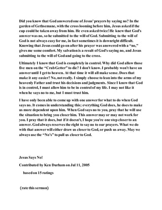 Did you know that Godansweredone of Jesus'prayers by saying no? In the
garden of Gethsemane, with the cross looming before him, Jesus askedif the
cup could be taken awayfrom him. He even askedtwice!He knew that God's
answerwas no, so he submitted to the will of God. Submitting to the will of
God is not always easyfor me, in fact sometimes it is downright difficult.
Knowing that Jesus could go on after his prayer was answeredwith a “no,”
gives me some comfort. My salvationis a result of God's saying no, and Jesus
submitting to the will of Godand going to the cross.
Ultimately I know that God is completely in control. Why did God allow those
five men on the “CrabGetter” to die? I don't know. I probably won't have an
answeruntil I getto heaven. At that time it will all make sense. Does that
make it any easier? No, notreally. I simply choose to lean into the arms of my
heavenly Father and trust his decisions and judgments. Since I know that God
is in control, I must allow him to be in controlof my life. I may not like it
when he says no to me, but I must trust him.
I have only been able to come up with one answerfor what to do when God
says no. It comes in understanding this; everything God does, he does to make
us more dependent upon him. When God says no to you, pray that he will use
the situation to bring you closerhim. This answermay or may not work for
you. I pray that it does, but if it doesn't, I hope you're one step closerto an
answer. Godalways reserves the right to sayno to our prayers. What we do
with that answerwill either draw us closerto God, or push us away. May we
always use the “No's” to pull us closerto God.
Jesus Says No!
Contributed by Ken Durham on Jul 11, 2005
basedon 15 ratings
(rate this sermon)
 