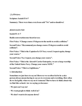 | 3,470views
Scripture: Isaiah53:4-7
Summary: There were times evenJesus said"No"andso shouldwe!
JESUS SAYS NO!
Isaiah53: 4~7
Radio conversationonce heard at sea:
First Voice: “Change course 15 degreesto the north to avoid a collision.”
SecondVoice:“Recommendyou change course 15 degreessouthto avoid
collision”.
First Voice: “This is the Captain of a US Navy vessel. I repeat again, change
your course.”
SecondVoice:No, I repeat, you change your course”.
First Voice: “This is the Aircraft CarrierEnterprise, we are a large warship
of the United States Navy. Change your course NOW.”
SecondVoice:“This is a Lighthouse.”
1. Introduction:
Sometimes we just have to say no! However we so often feelto be a nice
person always means having to sayyes to everyone and everything. How often
do we feelguilty when we say no to someone? Butwe have to think about why
we find this so hard. Are we saying yes because:
· We just can’t say no!
· We want people to think wellof us?
· We don’t want to let anyone down?
 