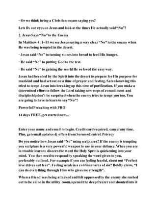 · Or we think being a Christian means saying yes?
Lets fix our eyes on Jesus and look at the times He actually said“No”!
2. Jesus Says “No”to the Enemy
In Matthew 4: 1~11 we see Jesus saying a very clear“No” to the enemy when
He was being tempted in the desert.
· Jesus said“No” to turning stones into bread to feed His hunger.
· He said “No” to putting God to the test.
· He said “No” to gaining the world He so loved the easyway.
Jesus had been led by the Spirit into the desert to prepare for His purpose for
mankind and had setout on a time of prayer and fasting. Satanknowing this
tried to tempt Jesus into breaking up this time of purification. If you make a
determined effort to follow the Lord taking new steps of commitment and
discipleship don’t be surprised when the enemy tries to tempt you too. You
are going to have to learn to say“No”!
PowerfulPreaching with PRO
14 days FREE, getstarted now...
Enter your name and email to begin. Credit card required, cancelany time.
Plus, getemail updates & offers from SermonCentral. Privacy
Do you notice how Jesus said “No” using scriptures? If the enemy is tempting
you scripture is a very powerful weaponto use in your defence. When you are
in trouble learn to discern the word the Holy Sprit is quickening into your
mind. You then need to respond by speaking the word given to you,
preferably out loud. For example if you are feeling fearful, shout out “Perfect
love drives out fear”. Feeling weak in a continual area of sin? Boldly claim, “I
can do everything through Him who gives me strength”.
When a friend was being attackedand felt oppressedby the enemy she rushed
out to be alone in the utility room, opened the deep freezerand shouted into it
 