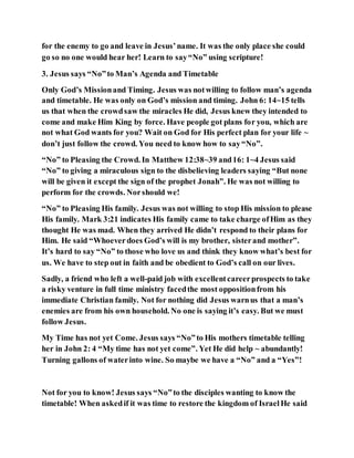 for the enemy to go and leave in Jesus’name. It was the only place she could
go so no one would hear her! Learn to say“No” using scripture!
3. Jesus says “No”to Man’s Agenda and Timetable
Only God’s Missionand Timing. Jesus was notwilling to follow man’s agenda
and timetable. He was only on God’s mission and timing. John 6: 14~15 tells
us that when the crowdsaw the miracles He did, Jesus knew they intended to
come and make Him King by force. Have people got plans for you, which are
not what God wants for you? Wait on God for His perfect plan for your life ~
don’t just follow the crowd. You need to know how to say“No”.
“No” to Pleasing the Crowd. In Matthew 12:38~39 and16: 1~4 Jesus said
“No” to giving a miraculous sign to the disbelieving leaders saying “But none
will be given it except the sign of the prophet Jonah”. He was not willing to
perform for the crowds. Norshould we!
“No” to Pleasing His family. Jesus was not willing to stop His mission to please
His family. Mark 3:21 indicates His family came to take charge ofHim as they
thought He was mad. When they arrived He didn’t respond to their plans for
Him. He said “Whoever does God’s will is my brother, sisterand mother”.
It’s hard to say “No” to those who love us and think they know what’s best for
us. We have to step out in faith and be obedient to God’s call on our lives.
Sadly, a friend who left a well-paid job with excellentcareerprospects to take
a risky venture in full time ministry facedthe most oppositionfrom his
immediate Christian family. Not for nothing did Jesus warnus that a man’s
enemies are from his own household. No one is saying it’s easy. But we must
follow Jesus.
My Time has not yet Come. Jesus says “No”to His mothers timetable telling
her in John 2: 4 “My time has not yet come”. Yet He did help ~ abundantly!
Turning gallons of waterinto wine. So maybe we have a “No” and a “Yes”!
Not for you to know! Jesus says “No”to the disciples wanting to know the
timetable! When askedif it was time to restore the kingdom of IsraelHe said
 