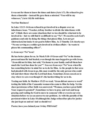 it was not for them to know the times and dates (Acts 1:7). He refused to give
them a timetable ~ instead He gave them a mission! “You will be my
witnesses,” (Acts 1:8) He told them.
Not Our Business!
In Luke 12:13~14Jesus refusedto get involved in a dispute over an
inheritance issue. “Teacher, tellmy brother to divide the inheritance with
me”. I think there are some situations that we too should be reluctant to be
involved in ~ but we still find it so difficult to say “No”. We needto seek God’s
guidance and only be doing the things that please Him. Lets not get
sidetracked, but make it our goalto follow Him. As 2 Timothy 2:4 clearlysays
“No one serving as a soldiergets involved in civilian affairs ~ he wants to
please his commanding officer”.
4. Jesus says “No”to us!
He has better plans for us. In Mark 5:18~19 Jesus said“No” to the demon
possessedman He had healed, even though the man beggedto go with Jesus.
“Jesus did not let him, but said, “Go home to your family and tell them how
much the Lord has done for you””. You see Jesus says “No”to us when He
has something better in mind for us to do for Him. As the people in that area
had pleaded with Jesus to go, this man would be the only person who could
tell and show them what the Lord had done. Sometimes Jesus canask us to
stay where we are even though it’s the hardest thing for us to do.
Testing our faith. In Matthew 15:23 we read, “Jesus did not answera word”
testing the faith of the Canaanite womanwho came to Him for help. Yet the
sheerpersistence ofher faith was answered. “Woman, youhave great faith!
Your request is granted”. Sometimes we have to pray and wait and keep
praying and waiting for God to move in someone’s life or even in our own
situation before we see an answerto our petitions. As with the parable of the
persistentwidow in Luke 18 although the Judge refused her plea for justice
she just kept on and on! And so should we!
Pastor, have you claimed your 14 day PRO trial?
 