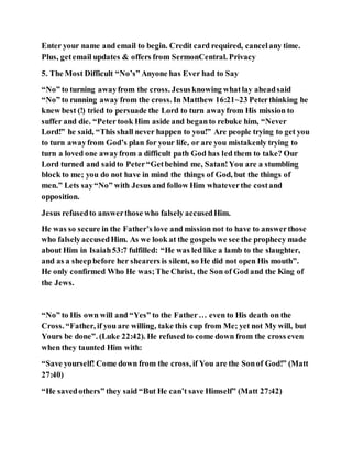 Enter your name and email to begin. Credit card required, cancelany time.
Plus, getemail updates & offers from SermonCentral. Privacy
5. The Most Difficult “No’s” Anyone has Ever had to Say
“No” to turning awayfrom the cross. Jesusknowing whatlay aheadsaid
“No” to running away from the cross. In Matthew 16:21~23 Peterthinking he
knew best (!) tried to persuade the Lord to turn awayfrom His mission to
suffer and die. “Peter took Him aside and beganto rebuke him, “Never
Lord!” he said, “This shall never happen to you!” Are people trying to get you
to turn awayfrom God’s plan for your life, or are you mistakenly trying to
turn a loved one awayfrom a difficult path God has led them to take? Our
Lord turned and saidto Peter“Getbehind me, Satan!You are a stumbling
block to me; you do not have in mind the things of God, but the things of
men.” Lets say“No” with Jesus and follow Him whateverthe costand
opposition.
Jesus refusedto answerthose who falsely accusedHim.
He was so secure in the Father’s love and mission not to have to answerthose
who falselyaccusedHim. As we look at the gospels we see the prophecy made
about Him in Isaiah53:7 fulfilled: “He was led like a lamb to the slaughter,
and as a sheepbefore her shearers is silent, so He did not open His mouth”.
He only confirmed Who He was;The Christ, the Son of God and the King of
the Jews.
“No” to His own will and “Yes” to the Father… even to His death on the
Cross. “Father, if you are willing, take this cup from Me; yet not My will, but
Yours be done”. (Luke 22:42). He refused to come down from the cross even
when they taunted Him with:
“Save yourself! Come down from the cross, if You are the Sonof God!” (Matt
27:40)
“He savedothers” they said “But He can’t save Himself” (Matt 27:42)
 