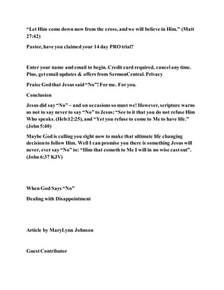 “Let Him come down now from the cross, andwe will believe in Him.” (Matt
27:42)
Pastor, have you claimed your 14 day PRO trial?
Enter your name and email to begin. Credit card required, cancelany time.
Plus, getemail updates & offers from SermonCentral. Privacy
Praise Godthat Jesus said“No”!Forme. Foryou.
Conclusion
Jesus did say“No” ~ and on occasions so must we! However, scripture warns
us not to say never to say “No” to Jesus:“See to it that you do not refuse Him
Who speaks. (Heb:12:25), and “Yet you refuse to come to Me to have life.”
(John 5:40)
Maybe God is calling you right now to make that ultimate life changing
decisionto follow Him. Well I can promise you there is something Jesus will
never, ever say“No” to: “Him that cometh to Me I will in no wise castout”.
(John 6:37 KJV)
When God Says “No”
Dealing with Disappointment
Article by MaryLynn Johnson
GuestContributor
 